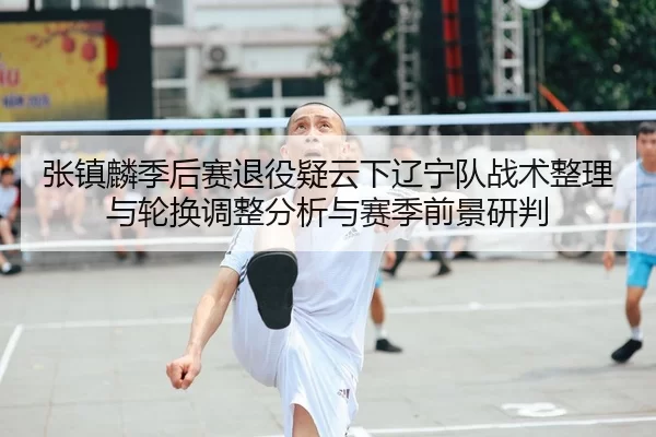 张镇麟季后赛退役疑云下辽宁队战术整理与轮换调整分析与赛季前景研判